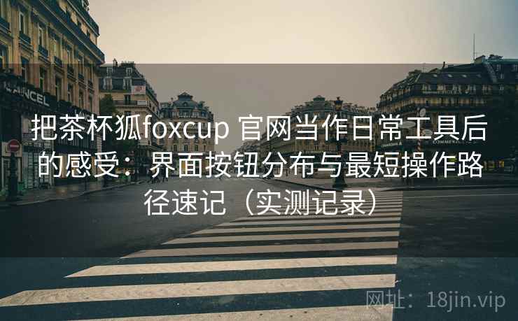 把茶杯狐foxcup 官网当作日常工具后的感受：界面按钮分布与最短操作路径速记（实测记录）