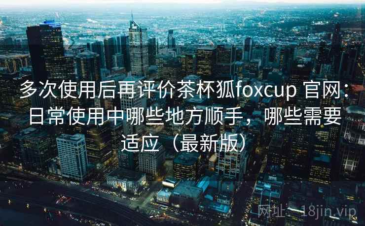 多次使用后再评价茶杯狐foxcup 官网：日常使用中哪些地方顺手，哪些需要适应（最新版）