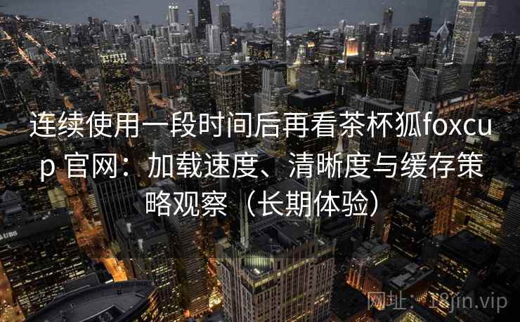 连续使用一段时间后再看茶杯狐foxcup 官网:加载速度、清晰度与缓存策略观察(长期体验) 连续使用一段时间后再看茶杯狐foxcup 官网:加载速度、清晰度与缓存策略观察(长期体验)
