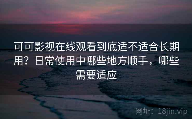 可可影视在线观看到底适不适合长期用？日常使用中哪些地方顺手，哪些需要适应