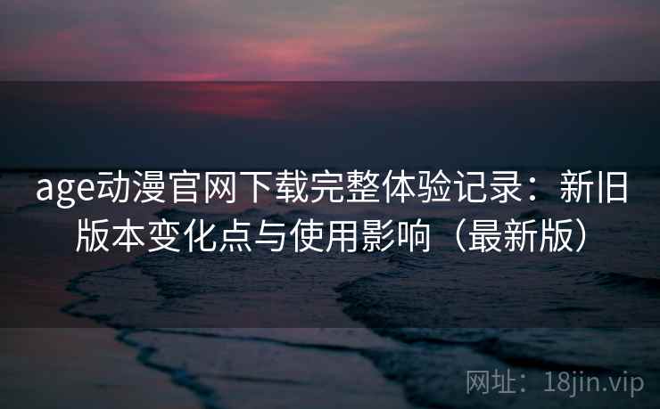 age动漫官网下载完整体验记录：新旧版本变化点与使用影响（最新版）