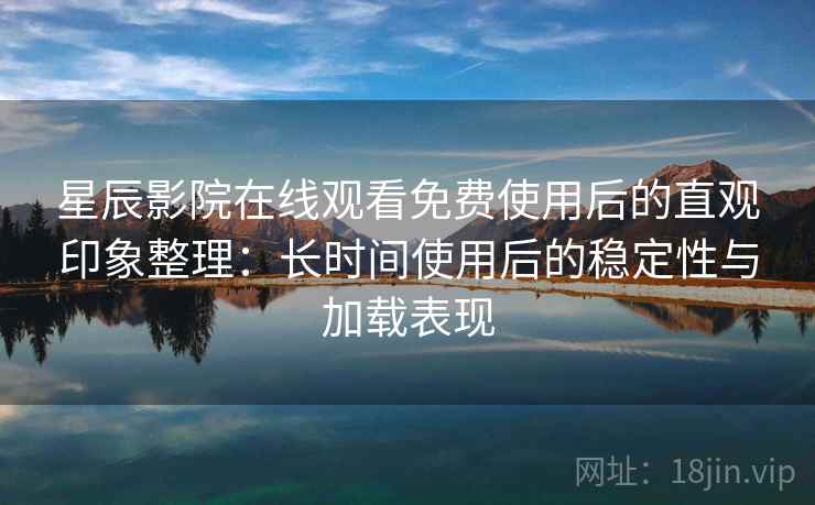 星辰影院在线观看免费使用后的直观印象整理：长时间使用后的稳定性与加载表现