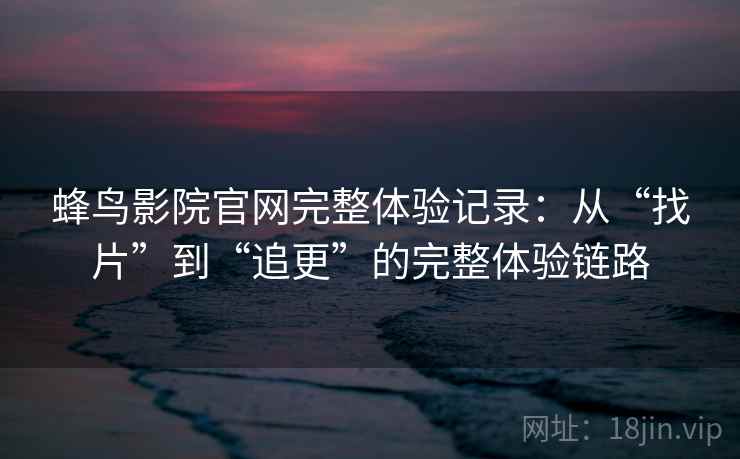 蜂鸟影院官网完整体验记录：从“找片”到“追更”的完整体验链路