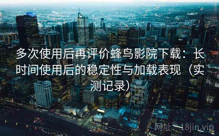 多次使用后再评价蜂鸟影院下载：长时间使用后的稳定性与加载表现（实测记录）
