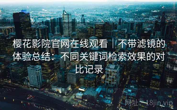 樱花影院官网在线观看|不带滤镜的体验总结:不同关键词检索效果的对比记录 樱花影院官网在线观看|不带滤镜的体验总结:不同关键词检索效果的对比记录