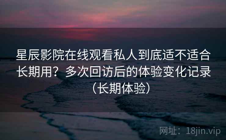 星辰影院在线观看私人到底适不适合长期用？多次回访后的体验变化记录（长期体验）