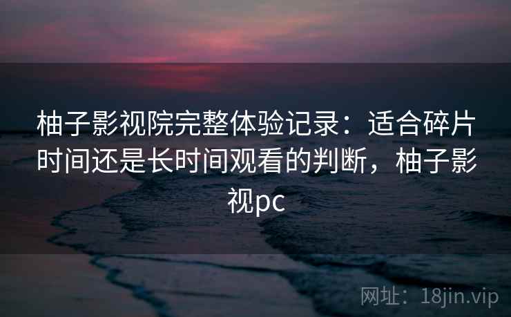 柚子影视院完整体验记录：适合碎片时间还是长时间观看的判断，柚子影视pc