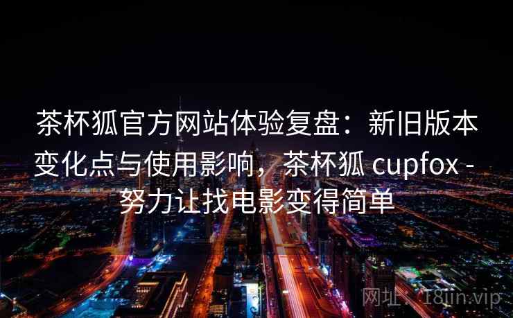 茶杯狐官方网站体验复盘：新旧版本变化点与使用影响，茶杯狐 cupfox - 努力让找电影变得简单