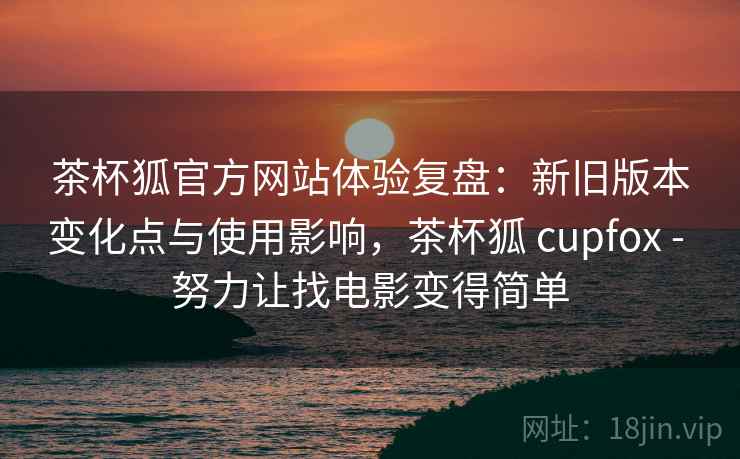 茶杯狐官方网站体验复盘：新旧版本变化点与使用影响，茶杯狐 cupfox - 努力让找电影变得简单