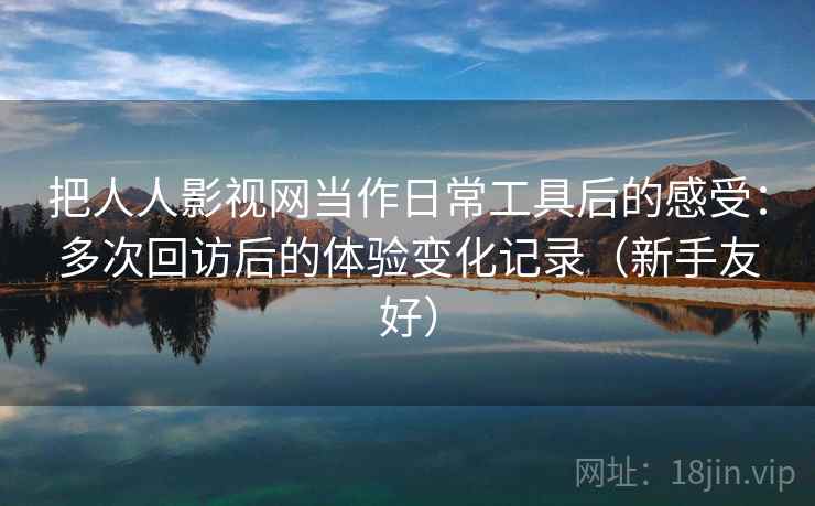 把人人影视网当作日常工具后的感受：多次回访后的体验变化记录（新手友好）