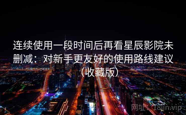 连续使用一段时间后再看星辰影院未删减：对新手更友好的使用路线建议（收藏版）