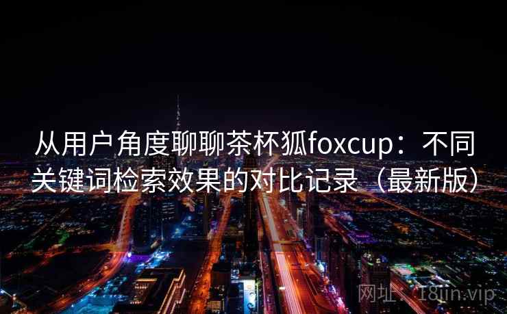从用户角度聊聊茶杯狐foxcup：不同关键词检索效果的对比记录（最新版）