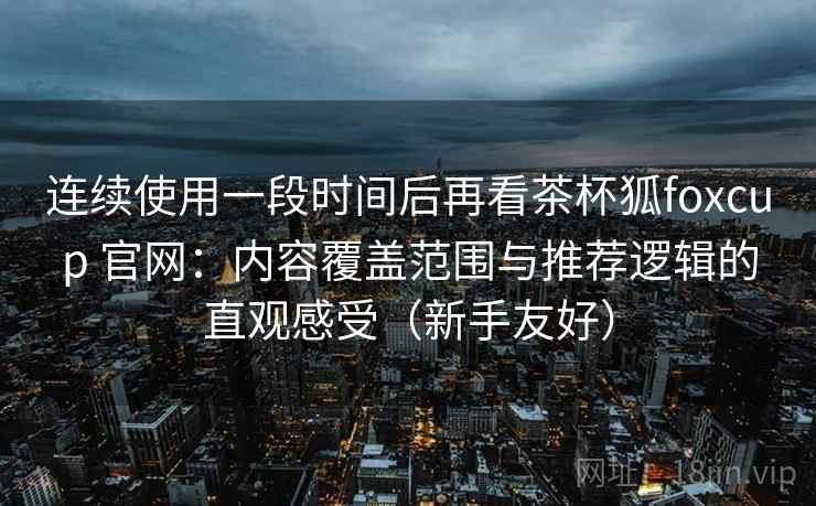 连续使用一段时间后再看茶杯狐foxcup 官网：内容覆盖范围与推荐逻辑的直观感受（新手友好）