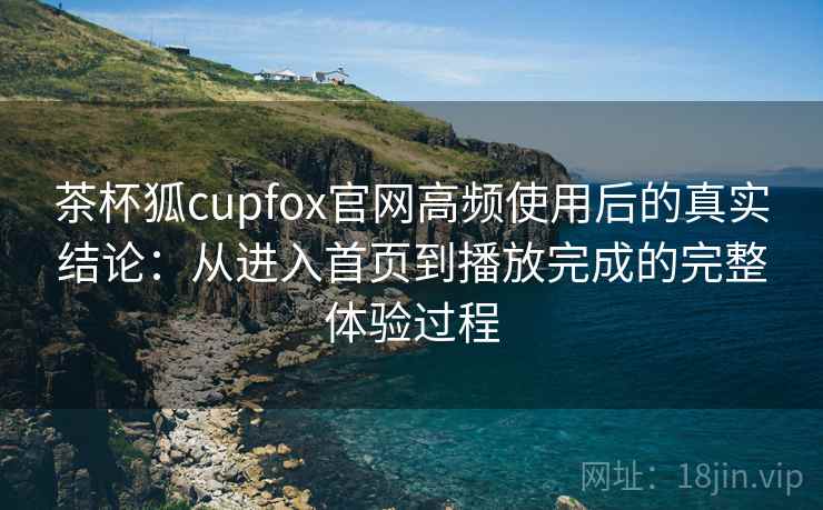 茶杯狐cupfox官网高频使用后的真实结论：从进入首页到播放完成的完整体验过程