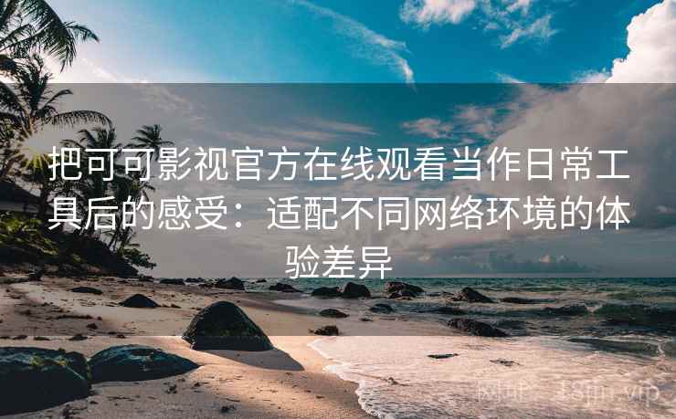 把可可影视官方在线观看当作日常工具后的感受：适配不同网络环境的体验差异