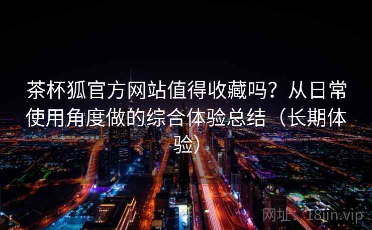 茶杯狐官方网站值得收藏吗？从日常使用角度做的综合体验总结（长期体验）
