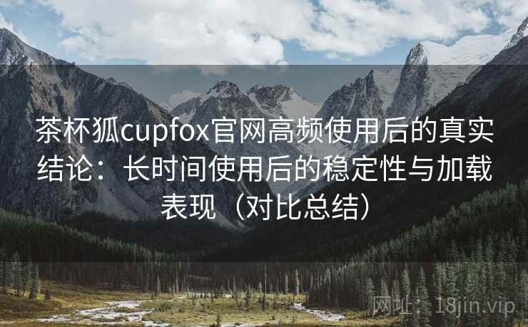 茶杯狐cupfox官网高频使用后的真实结论：长时间使用后的稳定性与加载表现（对比总结）