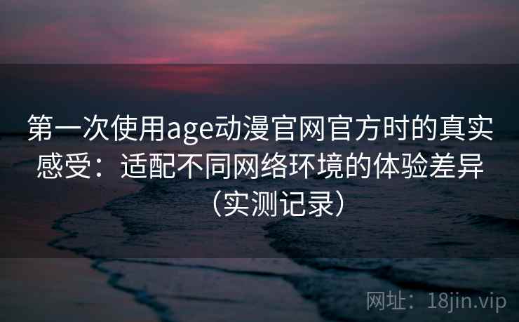 第一次使用age动漫官网官方时的真实感受：适配不同网络环境的体验差异（实测记录）