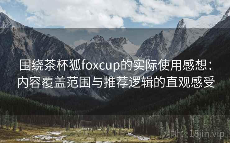 围绕茶杯狐foxcup的实际使用感想：内容覆盖范围与推荐逻辑的直观感受