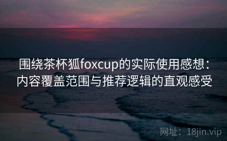 围绕茶杯狐foxcup的实际使用感想：内容覆盖范围与推荐逻辑的直观感受