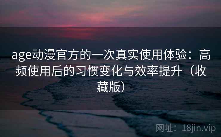 age动漫官方的一次真实使用体验：高频使用后的习惯变化与效率提升（收藏版）