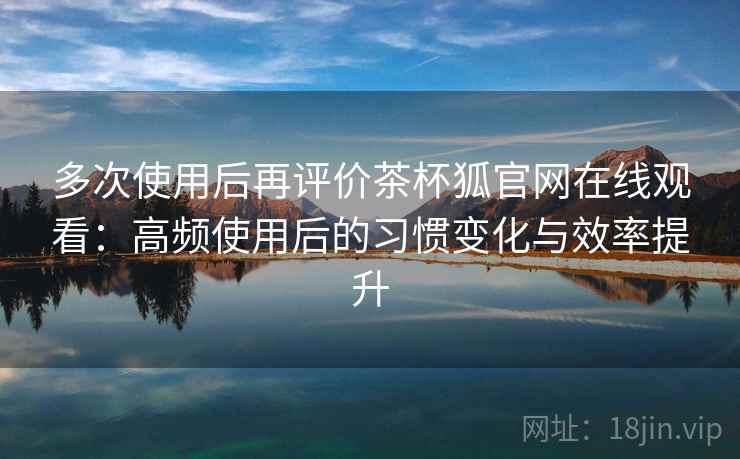多次使用后再评价茶杯狐官网在线观看：高频使用后的习惯变化与效率提升