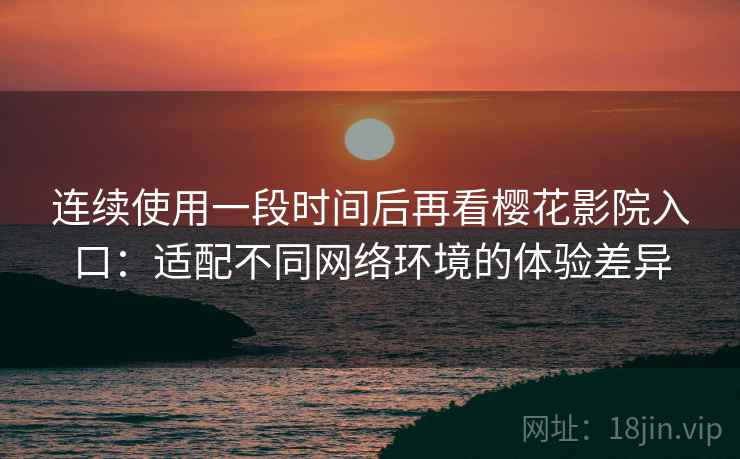 连续使用一段时间后再看樱花影院入口：适配不同网络环境的体验差异
