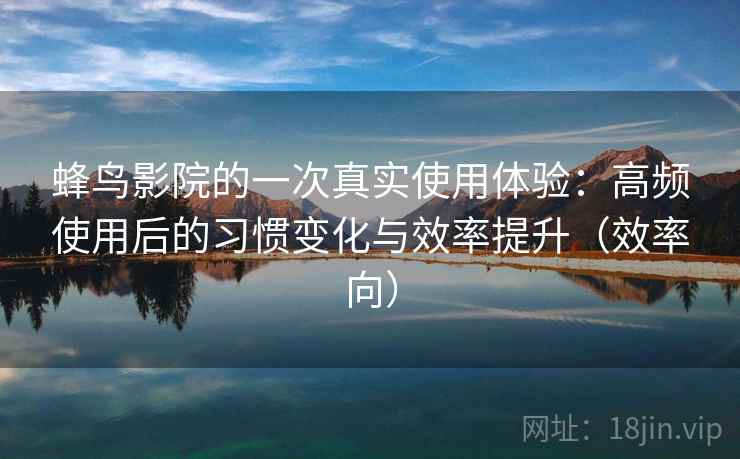 蜂鸟影院的一次真实使用体验：高频使用后的习惯变化与效率提升（效率向）