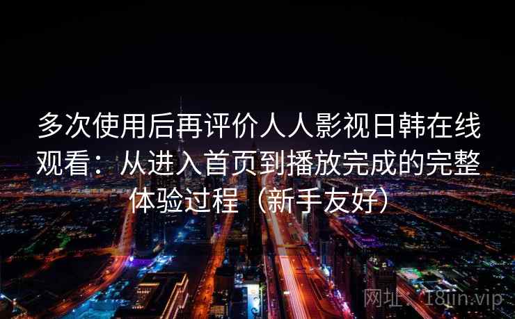 多次使用后再评价人人影视日韩在线观看：从进入首页到播放完成的完整体验过程（新手友好）