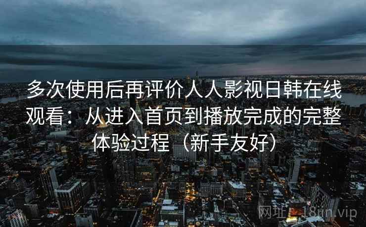多次使用后再评价人人影视日韩在线观看：从进入首页到播放完成的完整体验过程（新手友好）