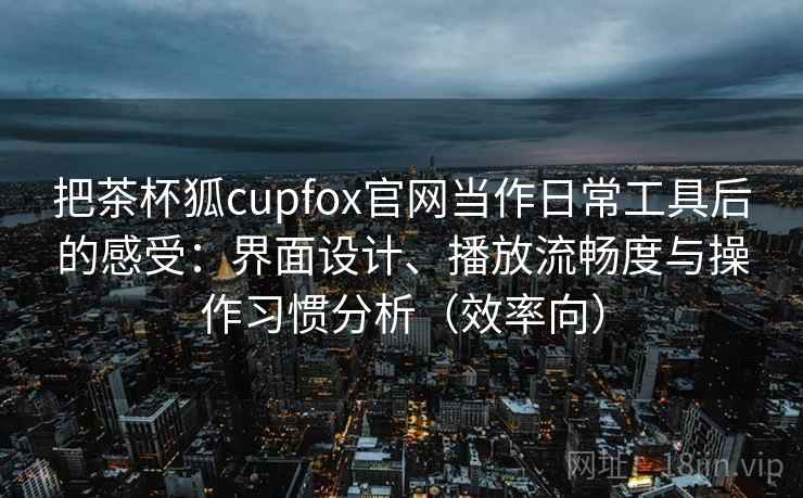 把茶杯狐cupfox官网当作日常工具后的感受：界面设计、播放流畅度与操作习惯分析（效率向）