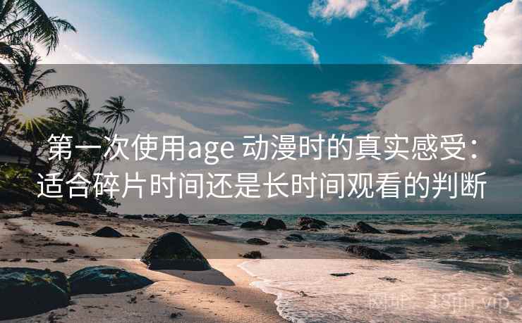 第一次使用age 动漫时的真实感受：适合碎片时间还是长时间观看的判断