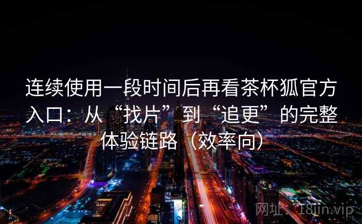 连续使用一段时间后再看茶杯狐官方入口：从“找片”到“追更”的完整体验链路（效率向）