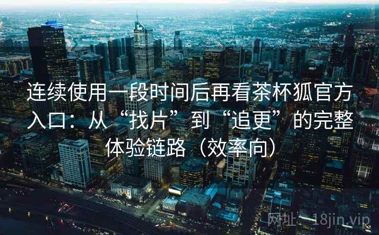 连续使用一段时间后再看茶杯狐官方入口：从“找片”到“追更”的完整体验链路（效率向）