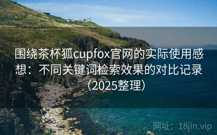 围绕茶杯狐cupfox官网的实际使用感想：不同关键词检索效果的对比记录（2025整理）