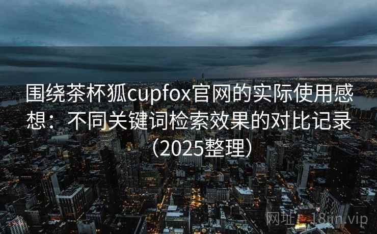 围绕茶杯狐cupfox官网的实际使用感想：不同关键词检索效果的对比记录（2025整理）