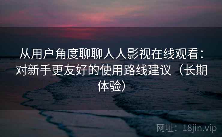 从用户角度聊聊人人影视在线观看:对新手更友好的使用路线建议(长期体验) 从用户角度聊聊人人影视在线观看:对新手更友好的使用路线建议(长期体验)