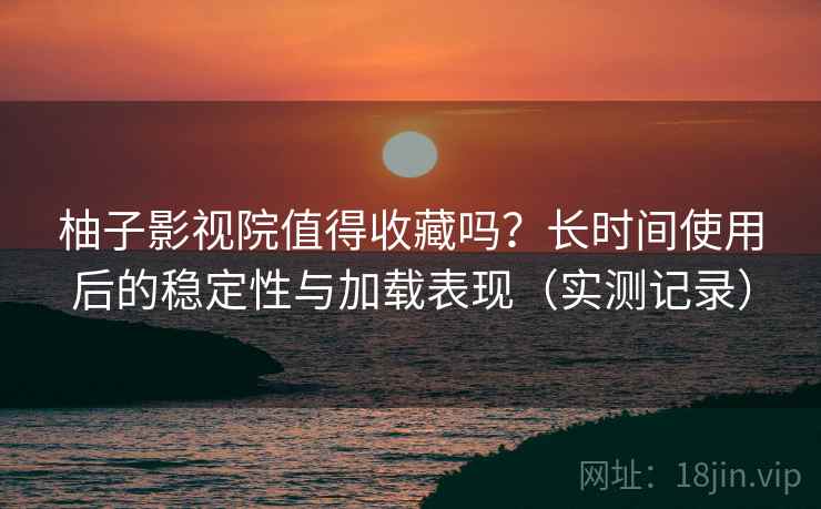 柚子影视院值得收藏吗？长时间使用后的稳定性与加载表现（实测记录）