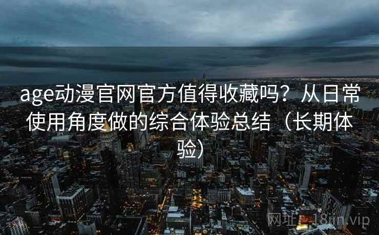 age动漫官网官方值得收藏吗？从日常使用角度做的综合体验总结（长期体验）