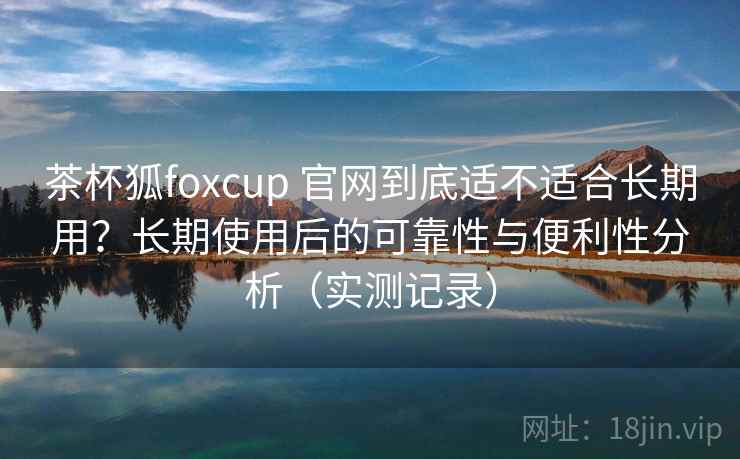 茶杯狐foxcup 官网到底适不适合长期用?长期使用后的可靠性与便利性分析(实测记录) 茶杯狐foxcup 官网到底适不适合长期用?长期使用后的可靠性与便利性分析(实测记录)