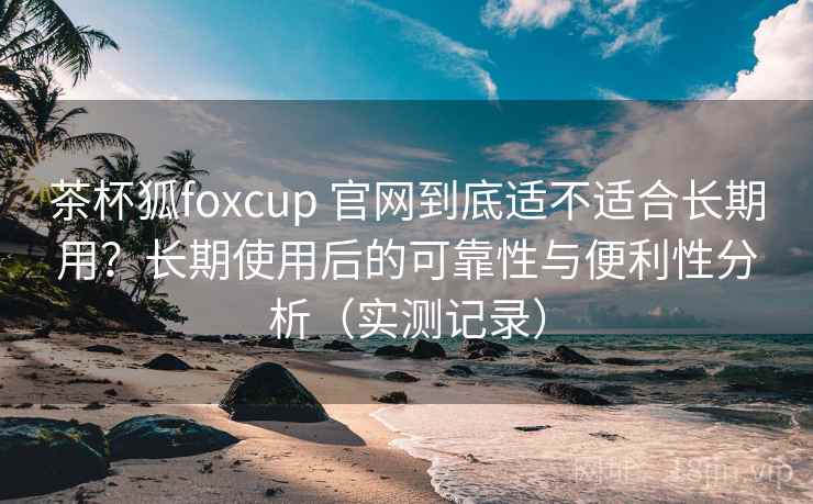 茶杯狐foxcup 官网到底适不适合长期用?长期使用后的可靠性与便利性分析(实测记录) 茶杯狐foxcup 官网到底适不适合长期用?长期使用后的可靠性与便利性分析(实测记录)