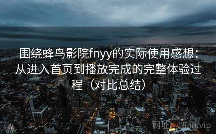 围绕蜂鸟影院fnyy的实际使用感想:从进入首页到播放完成的完整体验过程(对比总结) 围绕蜂鸟影院fnyy的实际使用感想:从进入首页到播放完成的完整体验过程(对比总结)