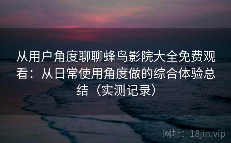 从用户角度聊聊蜂鸟影院大全免费观看:从日常使用角度做的综合体验总结(实测记录) 从用户角度聊聊蜂鸟影院大全免费观看:从日常使用角度做的综合体验总结(实测记录)
