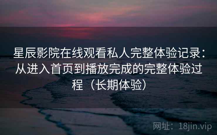 星辰影院在线观看私人完整体验记录:从进入首页到播放完成的完整体验过程(长期体验) 星辰影院在线观看私人完整体验记录:从进入首页到播放完成的完整体验过程(长期体验)