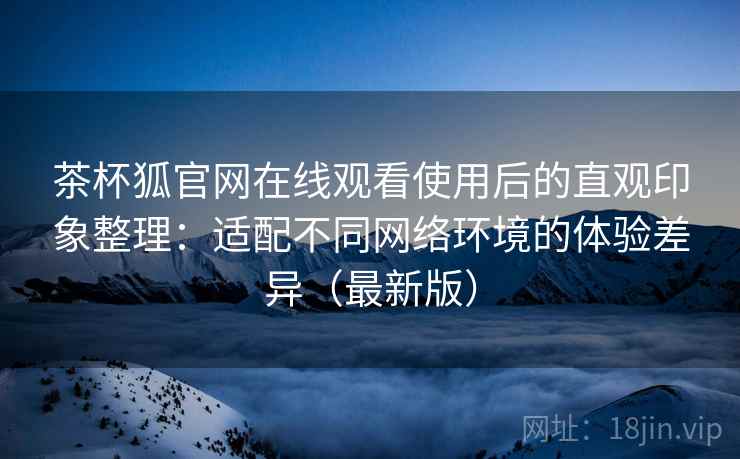 茶杯狐官网在线观看使用后的直观印象整理:适配不同网络环境的体验差异(最新版) 茶杯狐官网在线观看使用后的直观印象整理:适配不同网络环境的体验差异(最新版)