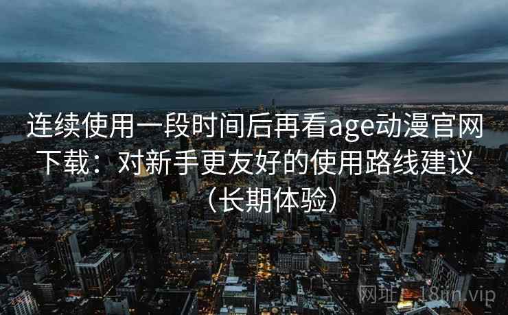 连续使用一段时间后再看age动漫官网下载:对新手更友好的使用路线建议(长期体验) 连续使用一段时间后再看age动漫官网下载:对新手更友好的使用路线建议(长期体验)