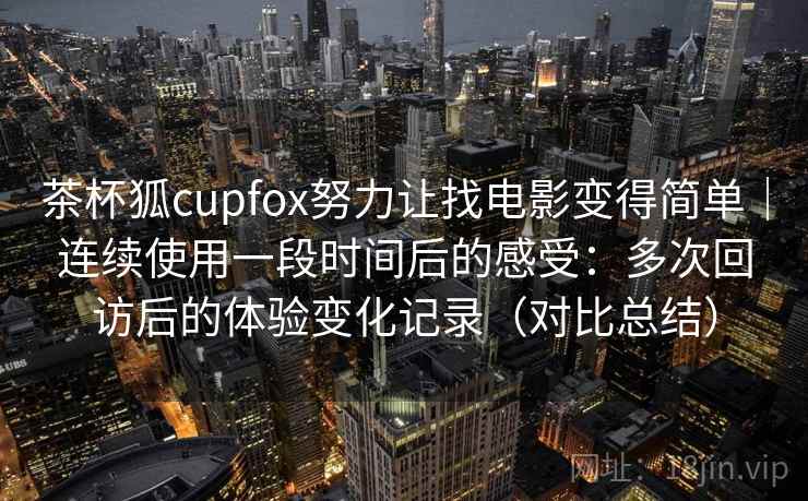 茶杯狐cupfox努力让找电影变得简单|连续使用一段时间后的感受:多次回访后的体验变化记录(对比总结) 茶杯狐cupfox努力让找电影变得简单|连续使用一段时间后的感受:多次回访后的体验变化记录(对比总结)