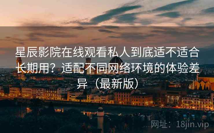 星辰影院在线观看私人到底适不适合长期用?适配不同网络环境的体验差异(最新版) 星辰影院在线观看私人到底适不适合长期用?适配不同网络环境的体验差异(最新版)