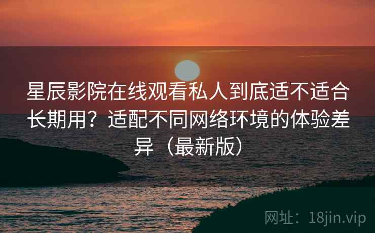 星辰影院在线观看私人到底适不适合长期用?适配不同网络环境的体验差异(最新版) 星辰影院在线观看私人到底适不适合长期用?适配不同网络环境的体验差异(最新版)
