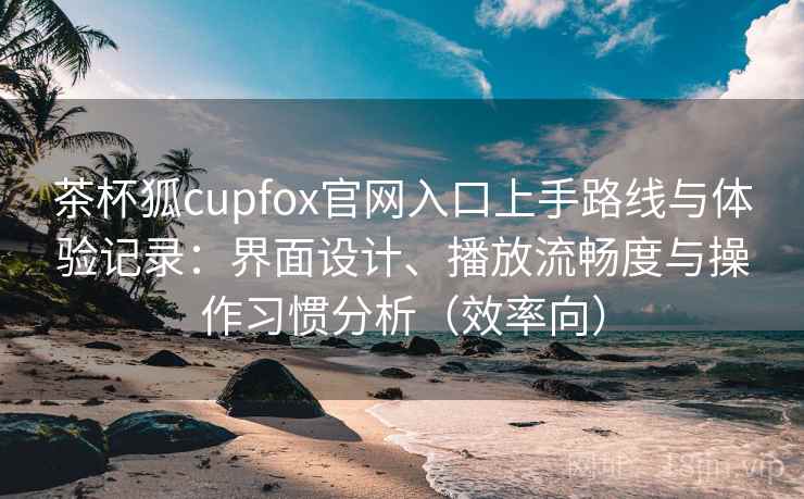 茶杯狐cupfox官网入口上手路线与体验记录：界面设计、播放流畅度与操作习惯分析（效率向）